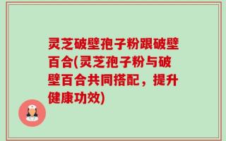 灵芝破壁孢子粉跟破壁百合(灵芝孢子粉与破壁百合共同搭配，提升健康功效)