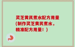 灵芝黄芪煮水配方用量(制作灵芝黄芪煮水，精准配方用量！)