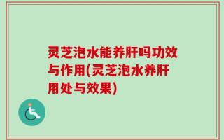 灵芝泡水能养肝吗功效与作用(灵芝泡水养肝用处与效果)