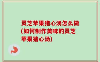 灵芝苹果猪心汤怎么做(如何制作美味的灵芝苹果猪心汤)