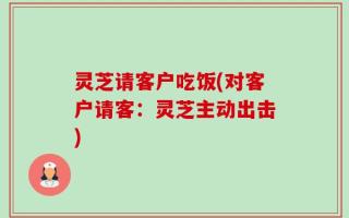灵芝请客户吃饭(对客户请客：灵芝主动出击)