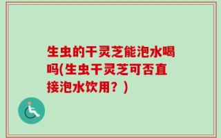 生虫的干灵芝能泡水喝吗(生虫干灵芝可否直接泡水饮用？)