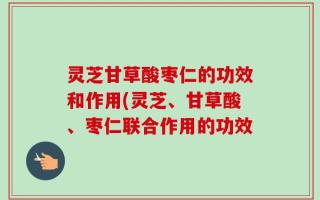 灵芝甘草酸枣仁的功效和作用(灵芝、甘草酸、枣仁联合作用的功效