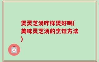 煲灵芝汤咋样煲好喝(美味灵芝汤的烹饪方法)