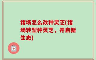 猪场怎么改种灵芝(猪场转型种灵芝，开启新生态)