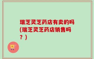 瑞芝灵芝药店有卖的吗(瑞芝灵芝药店销售吗？)