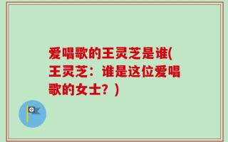 爱唱歌的王灵芝是谁(王灵芝：谁是这位爱唱歌的女士？)