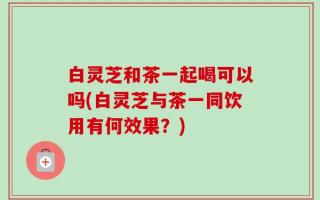 白灵芝和茶一起喝可以吗(白灵芝与茶一同饮用有何效果？)