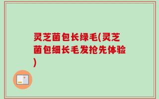 灵芝菌包长绿毛(灵芝菌包细长毛发抢先体验)