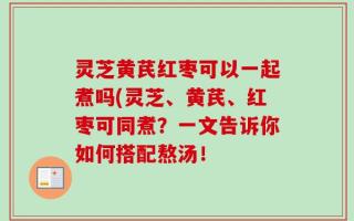 灵芝黄芪红枣可以一起煮吗(灵芝、黄芪、红枣可同煮？一文告诉你如何搭配熬汤！