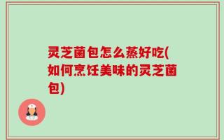 灵芝菌包怎么蒸好吃(如何烹饪美味的灵芝菌包)