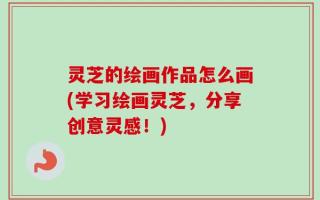 灵芝的绘画作品怎么画(学习绘画灵芝，分享创意灵感！)