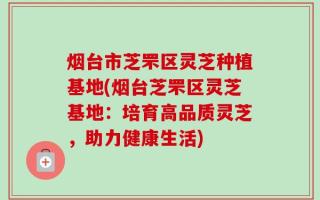 烟台市芝罘区灵芝种植基地(烟台芝罘区灵芝基地：培育高品质灵芝，助力健康生活)