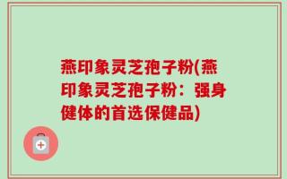 燕印象灵芝孢子粉(燕印象灵芝孢子粉：强身健体的首选保健品)