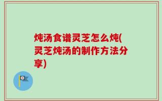 炖汤食谱灵芝怎么炖(灵芝炖汤的制作方法分享)