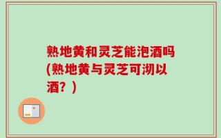 熟地黄和灵芝能泡酒吗(熟地黄与灵芝可沏以酒？)
