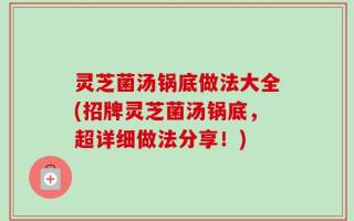 灵芝菌汤锅底做法大全(招牌灵芝菌汤锅底，超详细做法分享！)