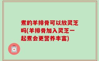 煮的羊排骨可以放灵芝吗(羊排骨加入灵芝一起煮会更营养丰富)