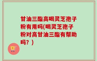 甘油三酯高喝灵芝孢子粉有用吗(喝灵芝孢子粉对高甘油三酯有帮助吗？)