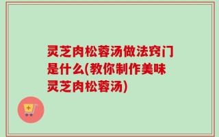 灵芝肉松蓉汤做法窍门是什么(教你制作美味灵芝肉松蓉汤)