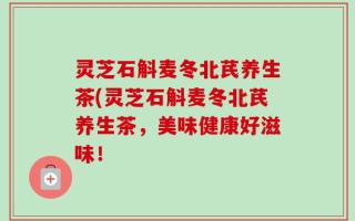 灵芝石斛麦冬北芪养生茶(灵芝石斛麦冬北芪养生茶，美味健康好滋味！