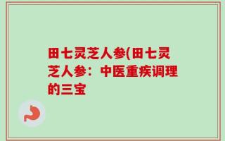 田七灵芝人参(田七灵芝人参：中医重疾调理的三宝