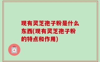 现有灵芝孢子粉是什么东西(现有灵芝孢子粉的特点和作用)