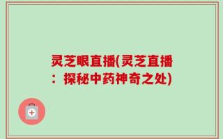 灵芝眼直播(灵芝直播：探秘中药神奇之处)