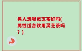 男人想喝灵芝茶好吗(男性适合饮用灵芝茶吗？)