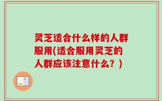 灵芝适合什么样的人群服用(适合服用灵芝的人群应该注意什么？)