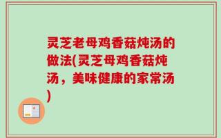 灵芝老母鸡香菇炖汤的做法(灵芝母鸡香菇炖汤，美味健康的家常汤)