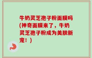 牛奶灵芝孢子粉面膜吗(神奇面膜来了，牛奶灵芝孢子粉成为美肤新宠！)