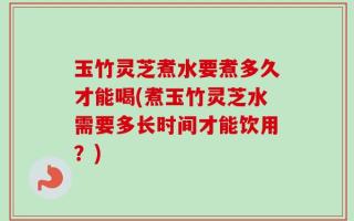 玉竹灵芝煮水要煮多久才能喝(煮玉竹灵芝水需要多长时间才能饮用？)