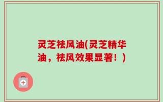灵芝祛风油(灵芝精华油，祛风效果显著！)