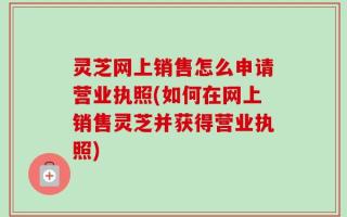 灵芝网上销售怎么申请营业执照(如何在网上销售灵芝并获得营业执照)