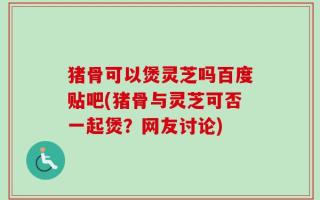 猪骨可以煲灵芝吗百度贴吧(猪骨与灵芝可否一起煲？网友讨论)