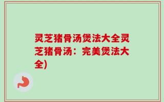 灵芝猪骨汤煲法大全灵芝猪骨汤：完美煲法大全)