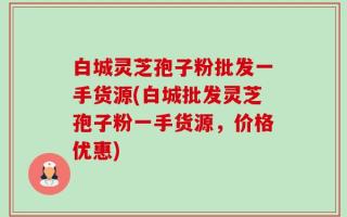 白城灵芝孢子粉批发一手货源(白城批发灵芝孢子粉一手货源，价格优惠)