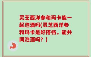 灵芝西洋参和玛卡能一起泡酒吗(灵芝西洋参和玛卡是好搭档，能共同泡酒吗？)