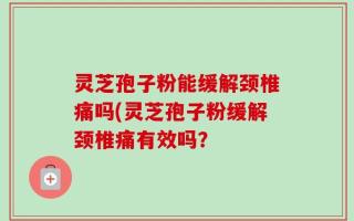 灵芝孢子粉能缓解颈椎痛吗(灵芝孢子粉缓解颈椎痛有效吗？