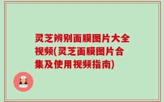 灵芝辨别面膜图片大全视频(灵芝面膜图片合集及使用视频指南)