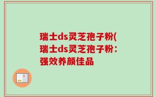瑞士ds灵芝孢子粉(瑞士ds灵芝孢子粉：强效养颜佳品