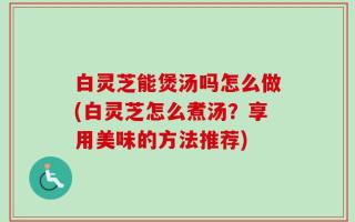 白灵芝能煲汤吗怎么做(白灵芝怎么煮汤？享用美味的方法推荐)