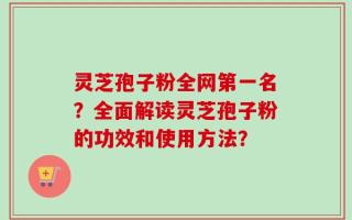 灵芝孢子粉全网第一名？全面解读灵芝孢子粉的功效和使用方法？
