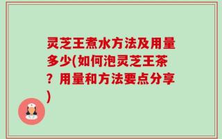 灵芝王煮水方法及用量多少(如何泡灵芝王茶？用量和方法要点分享)