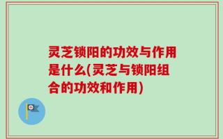 灵芝锁阳的功效与作用是什么(灵芝与锁阳组合的功效和作用)