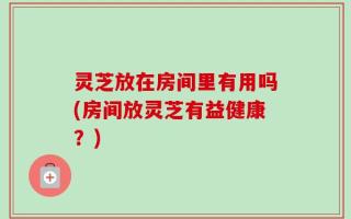 灵芝放在房间里有用吗(房间放灵芝有益健康？)