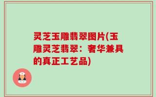 灵芝玉雕翡翠图片(玉雕灵芝翡翠：奢华兼具的真正工艺品)