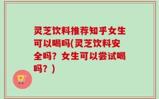 灵芝饮料推荐知乎女生可以喝吗(灵芝饮料安全吗？女生可以尝试喝吗？)
