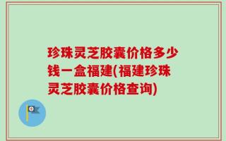 珍珠灵芝胶囊价格多少钱一盒福建(福建珍珠灵芝胶囊价格查询)